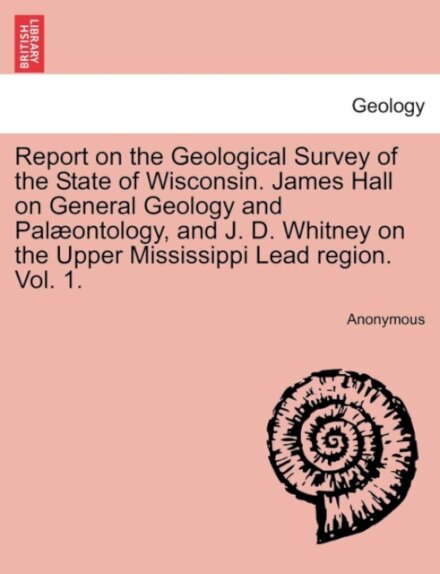 Report on the Geological Survey of the State of Wisconsin. James Hall on General Geology and Palæontology, and J. D. Whitney on the Upper Mississippi Lead region. Vol. 1.