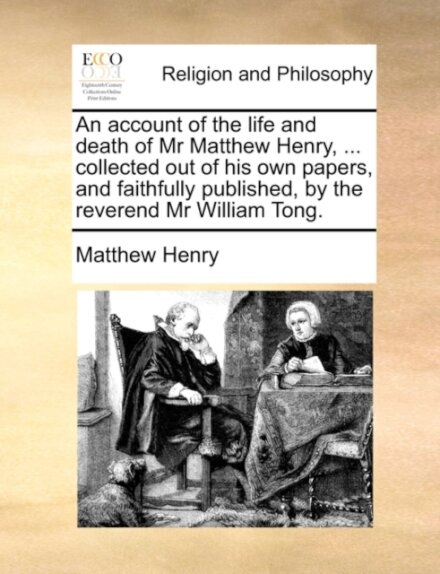 An Account of the Life and Death of MR Matthew Henry, ... Collected Out of His Own Papers, and Faithfully Published, by the Reverend MR William Tong.
